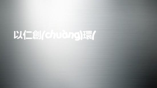 以仁創(chuàng)環(huán)保：倡導(dǎo)綠色生活，共創(chuàng)環(huán)保明天